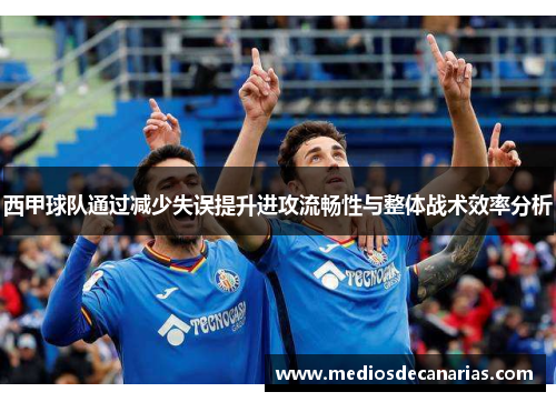 西甲球队通过减少失误提升进攻流畅性与整体战术效率分析