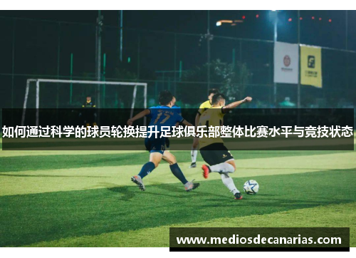 如何通过科学的球员轮换提升足球俱乐部整体比赛水平与竞技状态