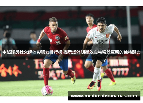 中超球员社交媒体影响力排行榜 揭示场外明星效应与粉丝互动的独特魅力
