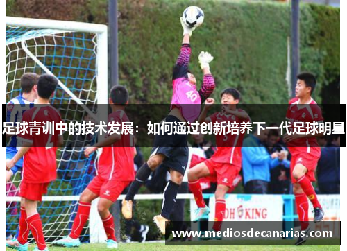 足球青训中的技术发展：如何通过创新培养下一代足球明星